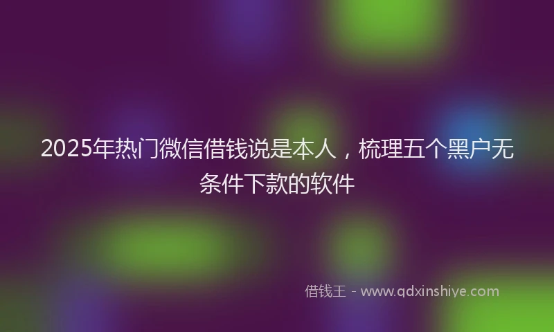 2025年热门微信借钱说是本人，梳理五个黑户无条件下款的软件