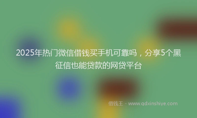 2025年热门微信借钱买手机可靠吗，分享5个黑征信也能贷款的网贷平台