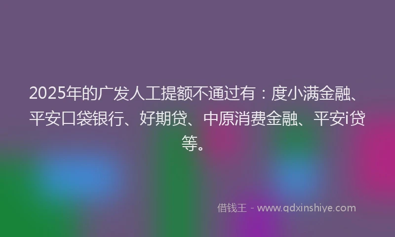 2025年的广发人工提额不通过有：度小满金融、平安口袋银行、好期贷、中原消费金融、平安i贷等。