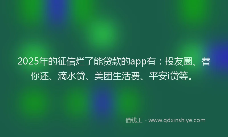 2025年的征信烂了能贷款的app有：投友圈、替你还、滴水贷、美团生活费、平安i贷等。