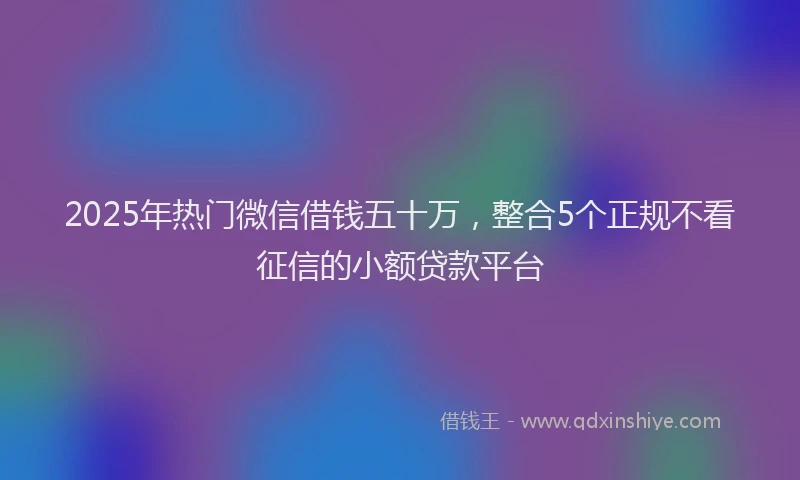 2025年热门微信借钱五十万，整合5个正规不看征信的小额贷款平台