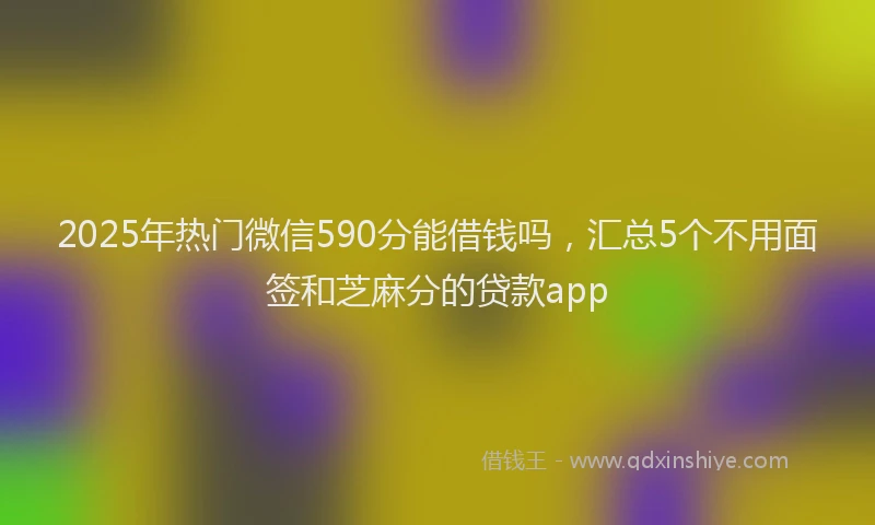 2025年热门微信590分能借钱吗，汇总5个不用面签和芝麻分的贷款app