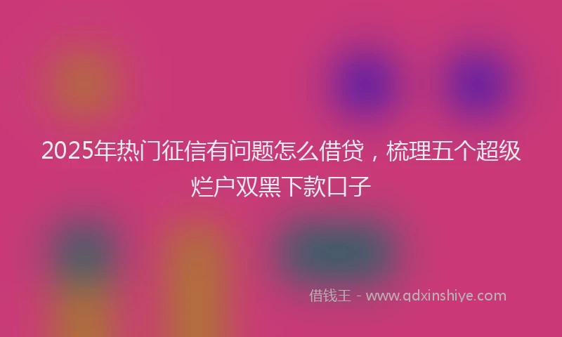 2025年热门征信有问题怎么借贷，梳理五个超级烂户双黑下款口子