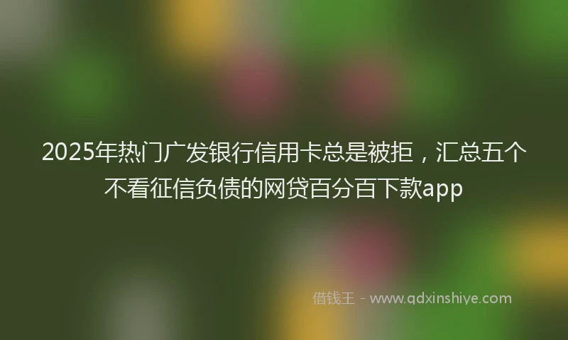 2025年热门广发银行信用卡总是被拒，汇总五个不看征信负债的网贷百分百下款app