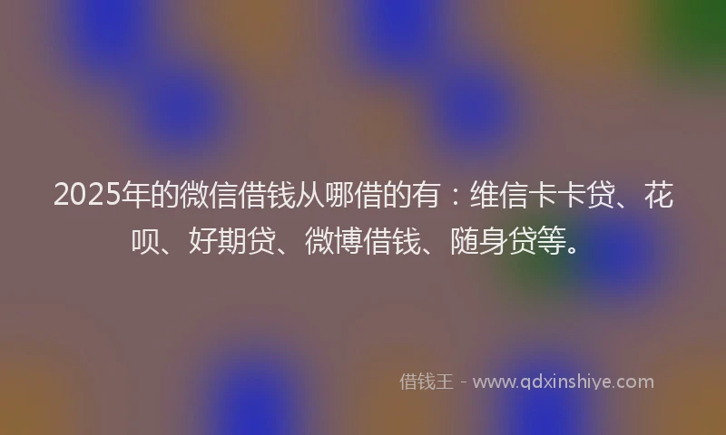 2025年的微信借钱从哪借的有：维信卡卡贷、花呗、好期贷、微博借钱、随身贷等。