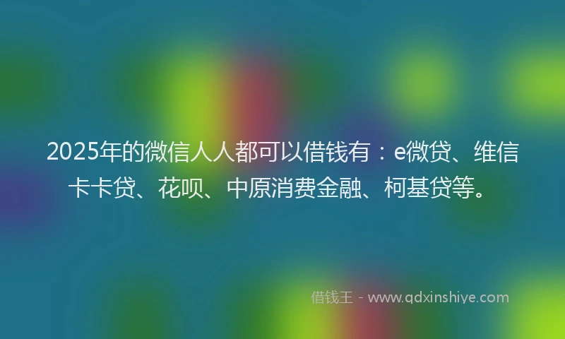 2025年的微信人人都可以借钱有：e微贷、维信卡卡贷、花呗、中原消费金融、柯基贷等。
