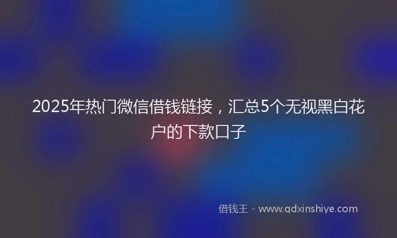 2025年热门微信借钱链接，汇总5个无视黑白花户的下款口子