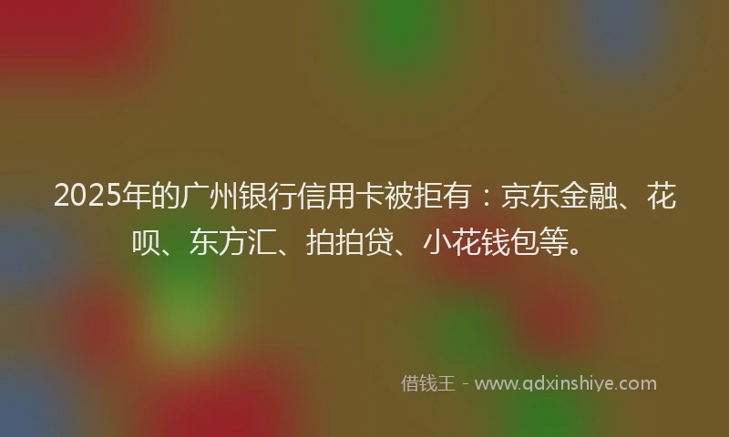2025年的广州银行信用卡被拒有：京东金融、花呗、东方汇、拍拍贷、小花钱包等。