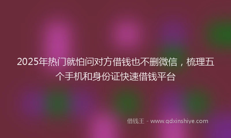 2025年热门就怕问对方借钱也不删微信，梳理五个手机和身份证快速借钱平台