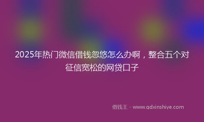 2025年热门微信借钱忽悠怎么办啊，整合五个对征信宽松的网贷口子