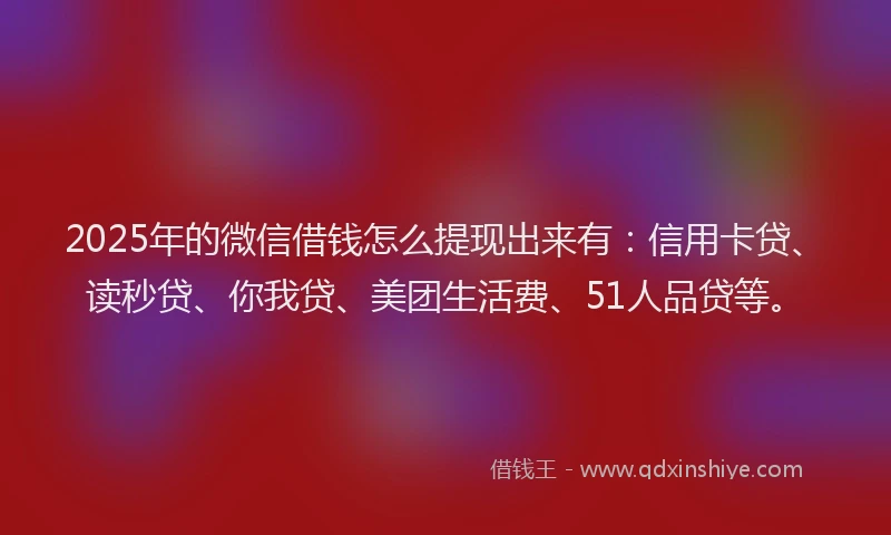 2025年的微信借钱怎么提现出来有：信用卡贷、读秒贷、你我贷、美团生活费、51人品贷等。