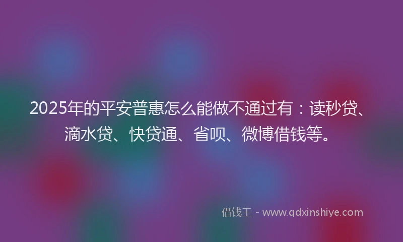 2025年的平安普惠怎么能做不通过有：读秒贷、滴水贷、快贷通、省呗、微博借钱等。