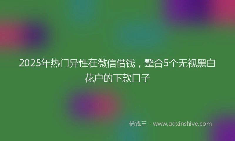 2025年热门异性在微信借钱，整合5个无视黑白花户的下款口子