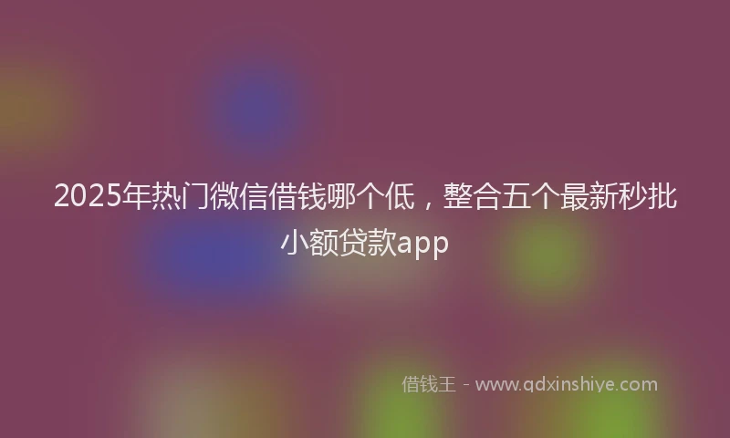 2025年热门微信借钱哪个低，整合五个最新秒批小额贷款app