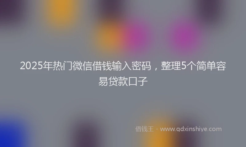 2025年热门微信借钱输入密码，整理5个简单容易贷款口子