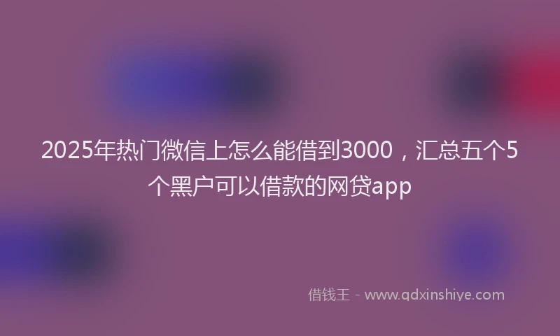 2025年热门微信上怎么能借到3000，汇总五个5个黑户可以借款的网贷app