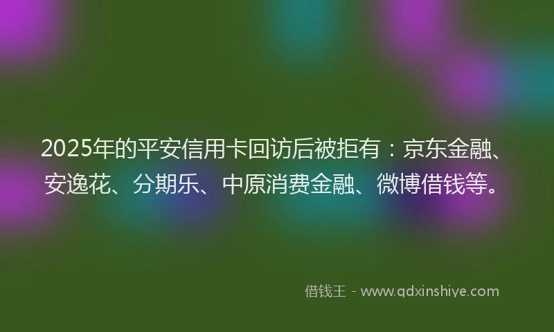 2025年的平安信用卡回访后被拒有：京东金融、安逸花、分期乐、中原消费金融、微博借钱等。