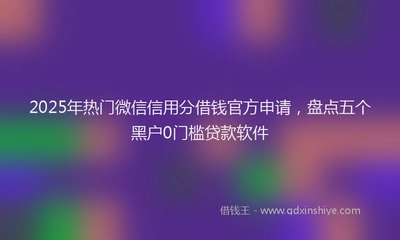 2025年热门微信信用分借钱官方申请，盘点五个黑户0门槛贷款软件