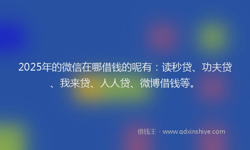 2025年的微信在哪借钱的呢有：读秒贷、功夫贷、我来贷、人人贷、微博借钱等。