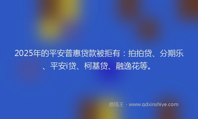 2025年的平安普惠贷款被拒有：拍拍贷、分期乐、平安i贷、柯基贷、融逸花等。