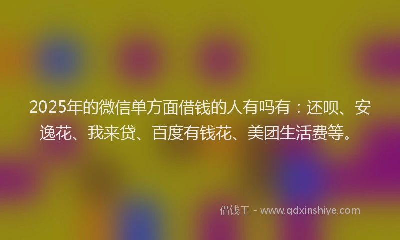 2025年的微信单方面借钱的人有吗有：还呗、安逸花、我来贷、百度有钱花、美团生活费等。