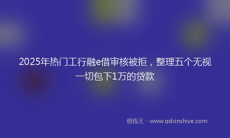 2025年热门工行融e借审核被拒，整理五个无视一切包下1万的贷款