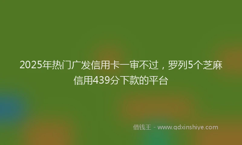 2025年热门广发信用卡一审不过，罗列5个芝麻信用439分下款的平台