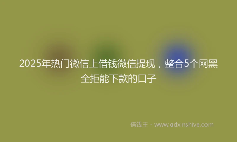 2025年热门微信上借钱微信提现，整合5个网黑全拒能下款的口子