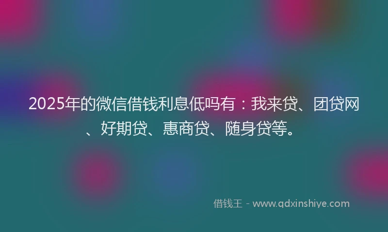 2025年的微信借钱利息低吗有：我来贷、团贷网、好期贷、惠商贷、随身贷等。