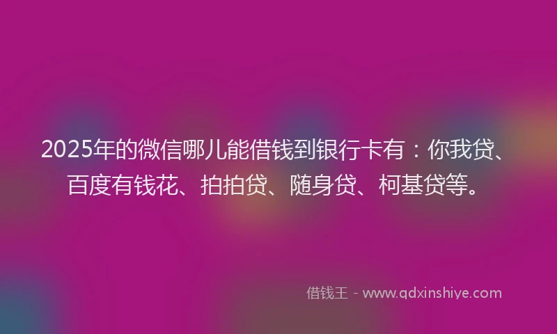 2025年的微信哪儿能借钱到银行卡有：你我贷、百度有钱花、拍拍贷、随身贷、柯基贷等。