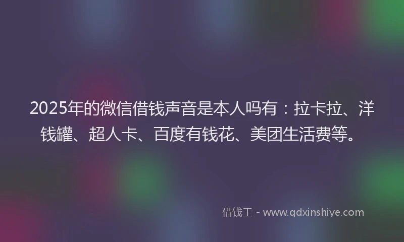 2025年的微信借钱声音是本人吗有：拉卡拉、洋钱罐、超人卡、百度有钱花、美团生活费等。