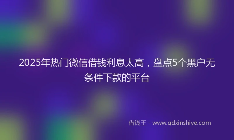 2025年热门微信借钱利息太高，盘点5个黑户无条件下款的平台