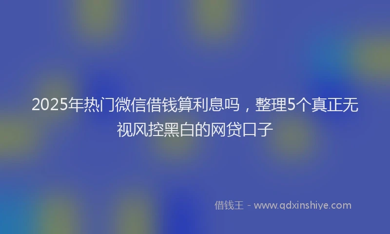 2025年热门微信借钱算利息吗，整理5个真正无视风控黑白的网贷口子