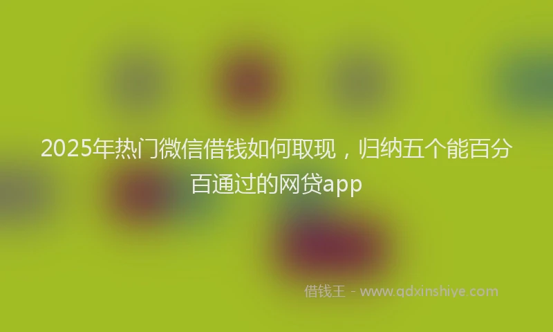 2025年热门微信借钱如何取现，归纳五个能百分百通过的网贷app
