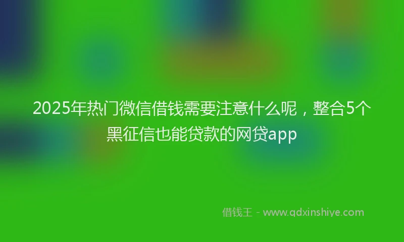 2025年热门微信借钱需要注意什么呢，整合5个黑征信也能贷款的网贷app