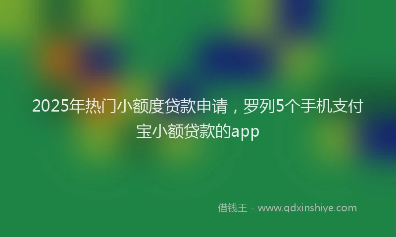 2025年热门小额度贷款申请，罗列5个手机支付宝小额贷款的app