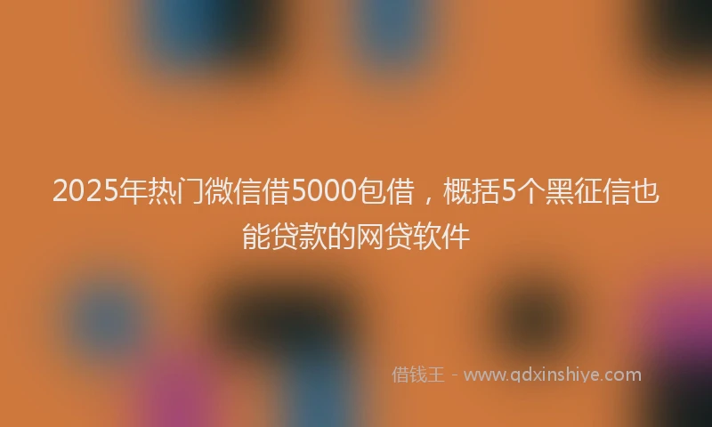 2025年热门微信借5000包借，概括5个黑征信也能贷款的网贷软件