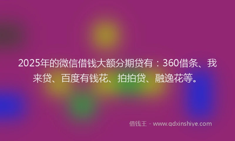 2025年的微信借钱大额分期贷有：360借条、我来贷、百度有钱花、拍拍贷、融逸花等。