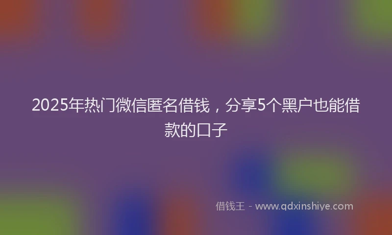 2025年热门微信匿名借钱，分享5个黑户也能借款的口子