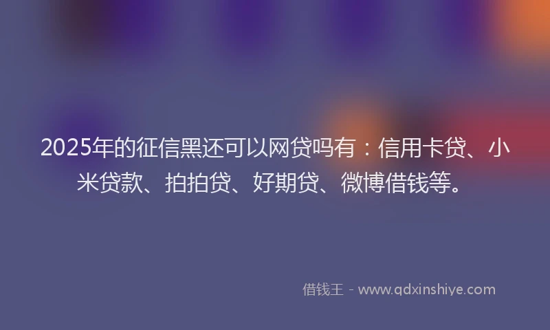 2025年的征信黑还可以网贷吗有：信用卡贷、小米贷款、拍拍贷、好期贷、微博借钱等。
