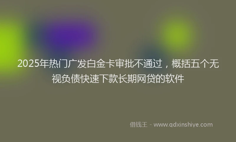 2025年热门广发白金卡审批不通过，概括五个无视负债快速下款长期网贷的软件