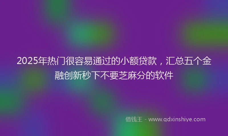 2025年热门很容易通过的小额贷款，汇总五个金融创新秒下不要芝麻分的软件