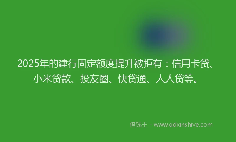 2025年的建行固定额度提升被拒有：信用卡贷、小米贷款、投友圈、快贷通、人人贷等。