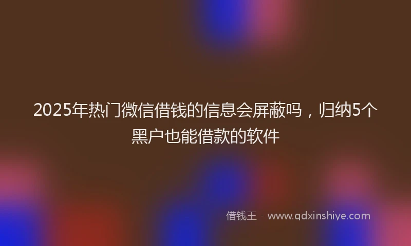 2025年热门微信借钱的信息会屏蔽吗，归纳5个黑户也能借款的软件