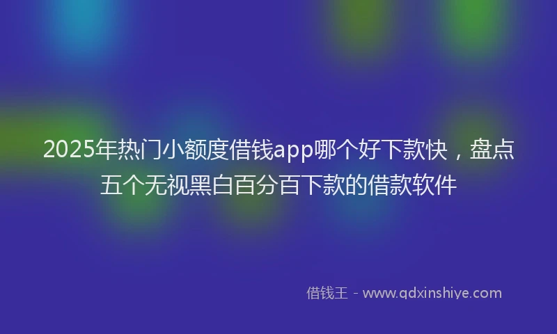 2025年热门小额度借钱app哪个好下款快，盘点五个无视黑白百分百下款的借款软件