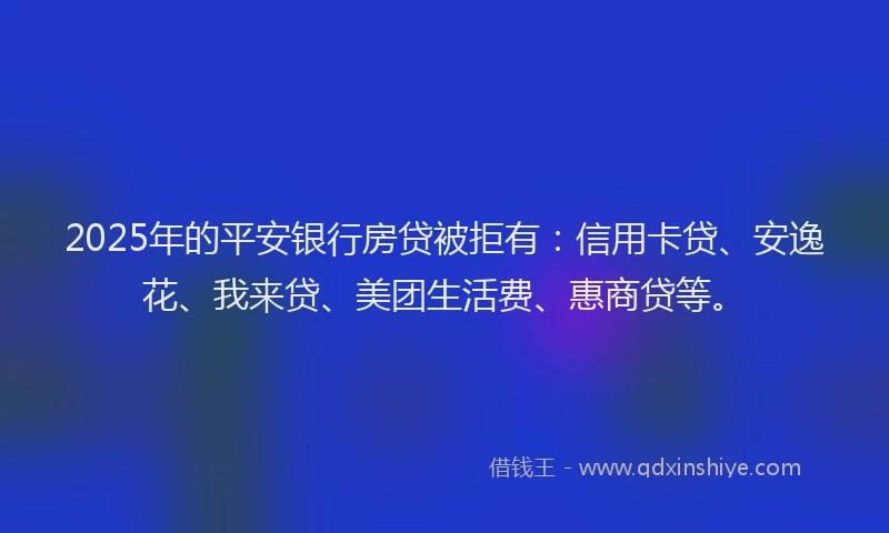 2025年的平安银行房贷被拒有：信用卡贷、安逸花、我来贷、美团生活费、惠商贷等。