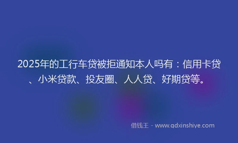 2025年的工行车贷被拒通知本人吗有：信用卡贷、小米贷款、投友圈、人人贷、好期贷等。