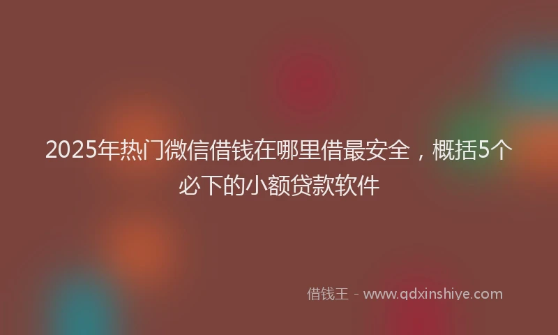 2025年热门微信借钱在哪里借最安全，概括5个必下的小额贷款软件