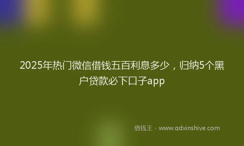 2025年热门微信借钱五百利息多少，归纳5个黑户贷款必下口子app