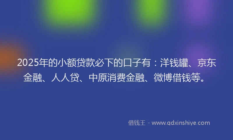 2025年的小额贷款必下的口子有：洋钱罐、京东金融、人人贷、中原消费金融、微博借钱等。